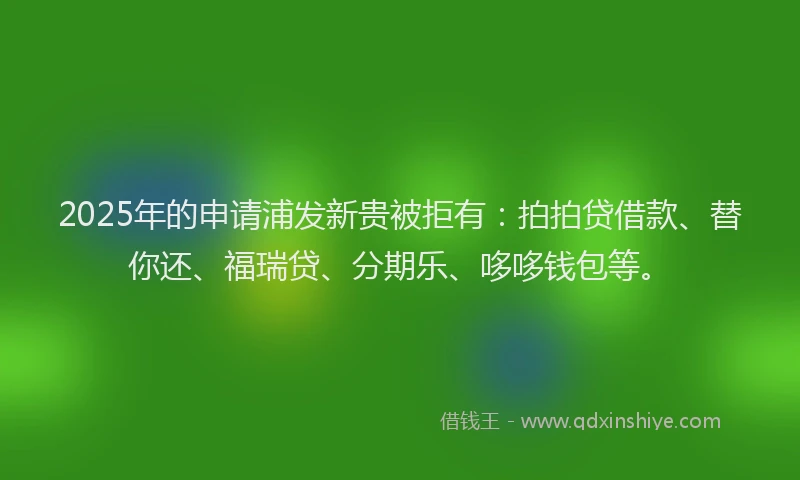 2025年的申请浦发新贵被拒有：拍拍贷借款、替你还、福瑞贷、分期乐、哆哆钱包等。