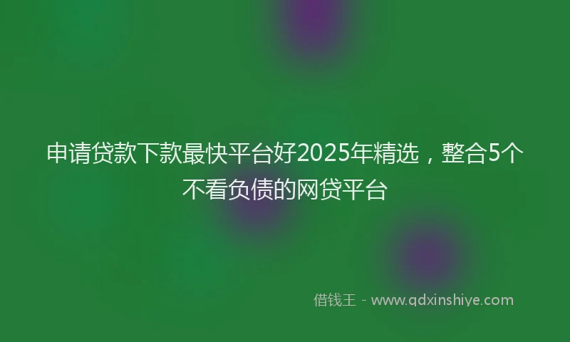 申请贷款下款最快平台好2025年精选，整合5个不看负债的网贷平台