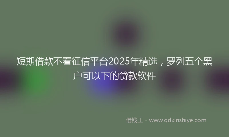 短期借款不看征信平台2025年精选，罗列五个黑户可以下的贷款软件