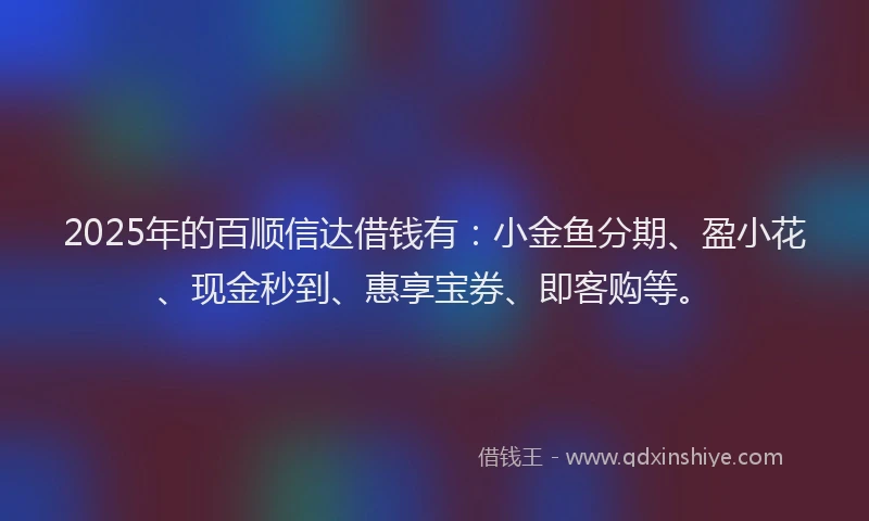 2025年的百顺信达借钱有：小金鱼分期、盈小花、现金秒到、惠享宝券、即客购等。