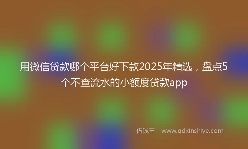 用微信贷款哪个平台好下款2025年精选，盘点5个不查流水的小额度贷款app