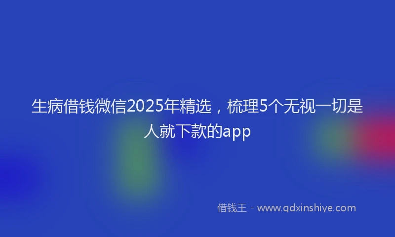 生病借钱微信2025年精选，梳理5个无视一切是人就下款的app