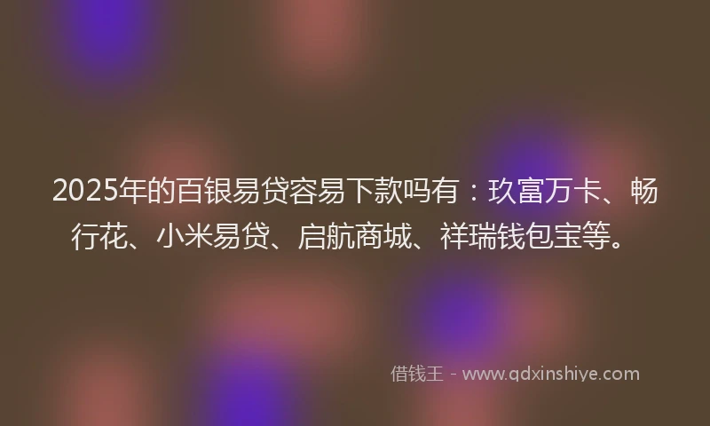 2025年的百银易贷容易下款吗有：玖富万卡、畅行花、小米易贷、启航商城、祥瑞钱包宝等。
