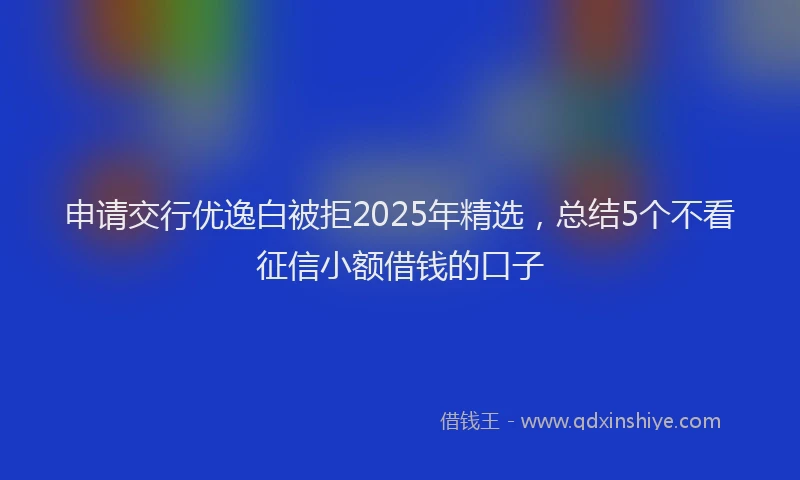 申请交行优逸白被拒2025年精选，总结5个不看征信小额借钱的口子