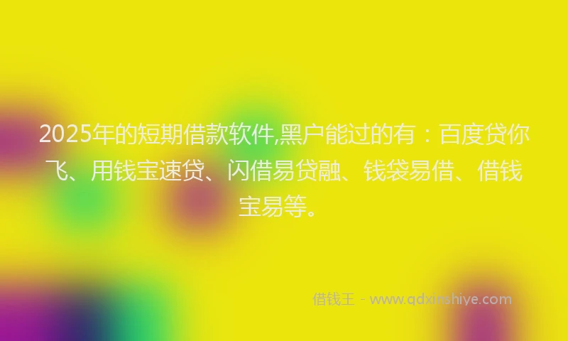 2025年的短期借款软件,黑户能过的有：百度贷你飞、用钱宝速贷、闪借易贷融、钱袋易借、借钱宝易等。