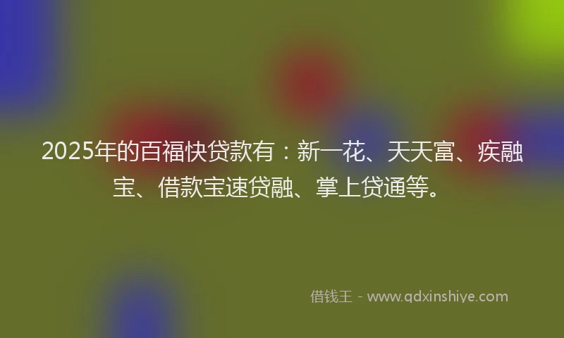 2025年的百福快贷款有：新一花、天天富、疾融宝、借款宝速贷融、掌上贷通等。