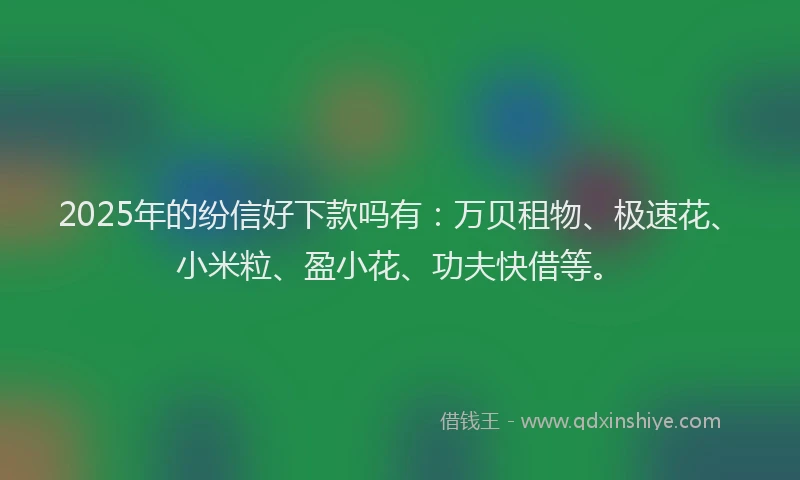 2025年的纷信好下款吗有：万贝租物、极速花、小米粒、盈小花、功夫快借等。