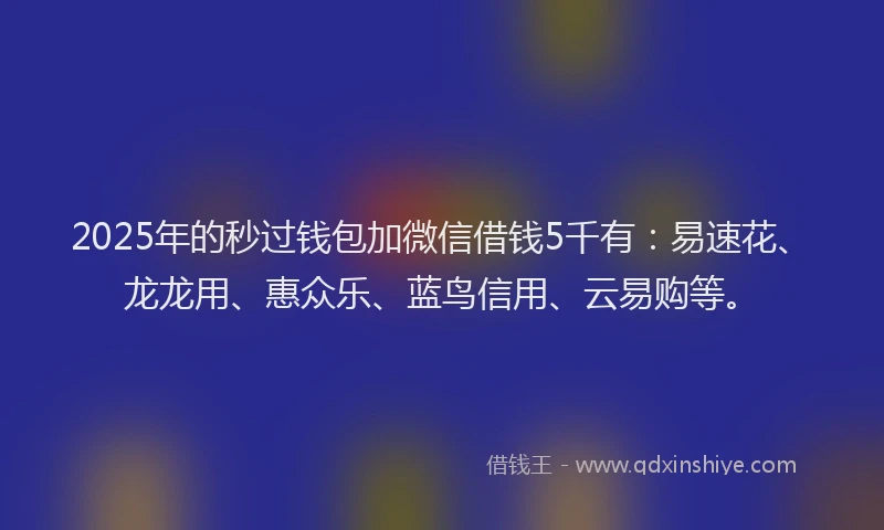 2025年的秒过钱包加微信借钱5千有：易速花、龙龙用、惠众乐、蓝鸟信用、云易购等。