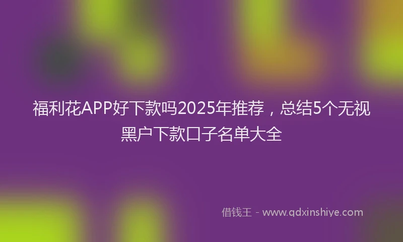 福利花APP好下款吗2025年推荐，总结5个无视黑户下款口子名单大全