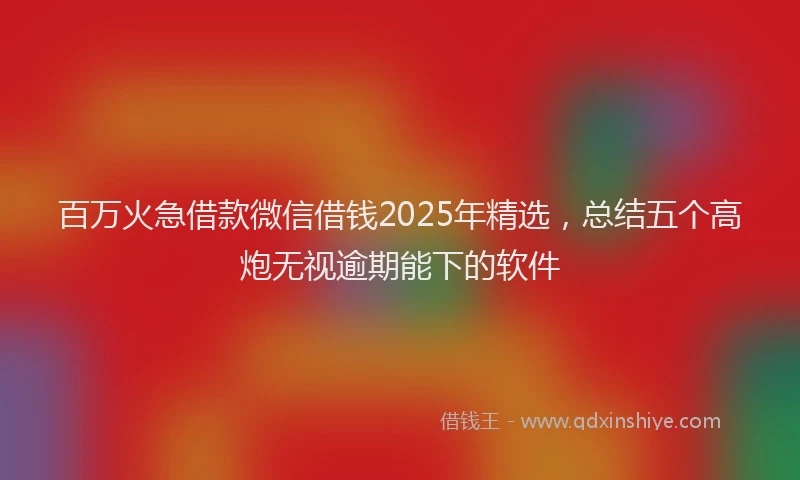百万火急借款微信借钱2025年精选，总结五个高炮无视逾期能下的软件