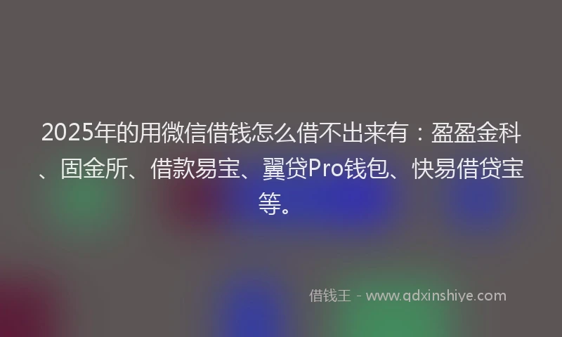 2025年的用微信借钱怎么借不出来有：盈盈金科、固金所、借款易宝、翼贷Pro钱包、快易借贷宝等。
