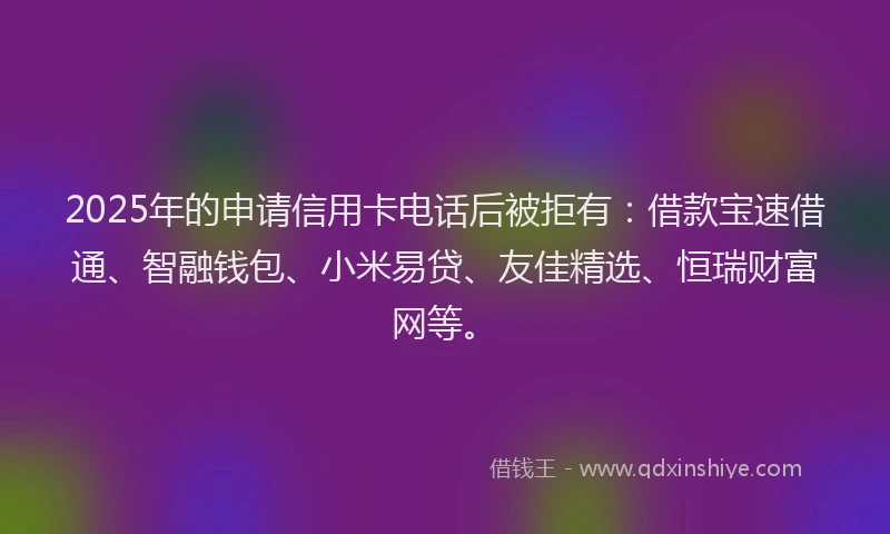2025年的申请信用卡电话后被拒有：借款宝速借通、智融钱包、小米易贷、友佳精选、恒瑞财富网等。