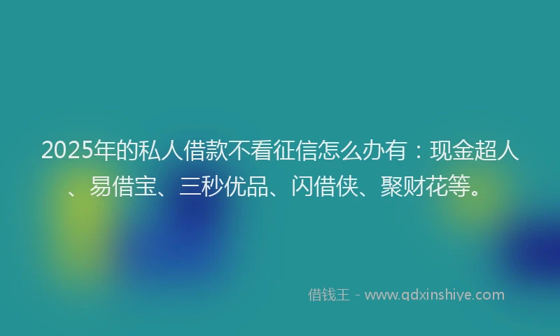 2025年的私人借款不看征信怎么办有：现金超人、易借宝、三秒优品、闪借侠、聚财花等。