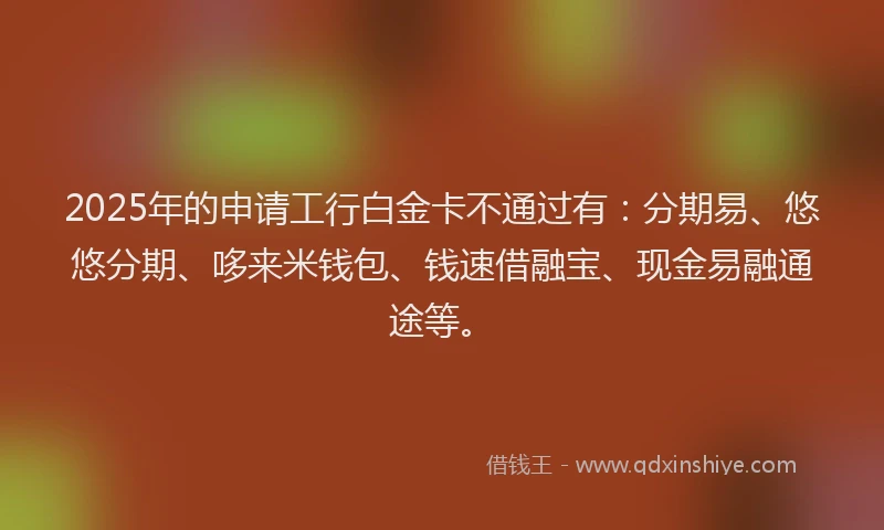 2025年的申请工行白金卡不通过有：分期易、悠悠分期、哆来米钱包、钱速借融宝、现金易融通途等。