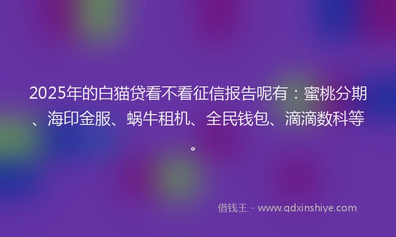 2025年的白猫贷看不看征信报告呢有：蜜桃分期、海印金服、蜗牛租机、全民钱包、滴滴数科等。