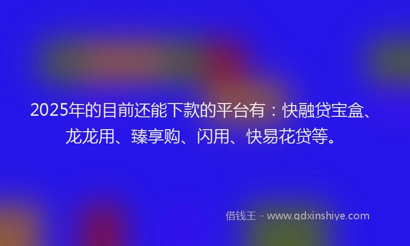 2025年的目前还能下款的平台有：快融贷宝盒、龙龙用、臻享购、闪用、快易花贷等。