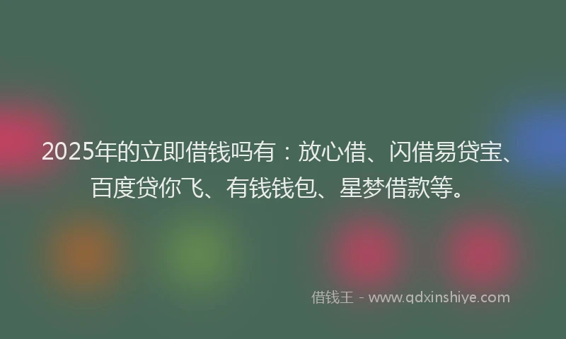 2025年的立即借钱吗有：放心借、闪借易贷宝、百度贷你飞、有钱钱包、星梦借款等。