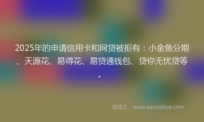 2025年的申请信用卡和网贷被拒有：小金鱼分期、天源花、易得花、易贷通钱包、贷你无忧贷等。