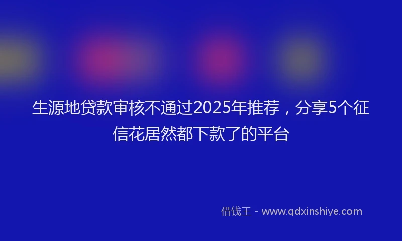 生源地贷款审核不通过2025年推荐，分享5个征信花居然都下款了的平台