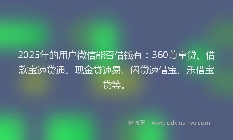 2025年的用户微信能否借钱有：360尊享贷、借款宝速贷通、现金贷速易、闪贷速借宝、乐借宝贷等。