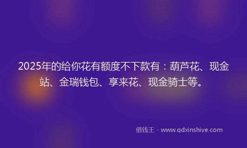 2025年的给你花有额度不下款有：葫芦花、现金站、金瑞钱包、享来花、现金骑士等。