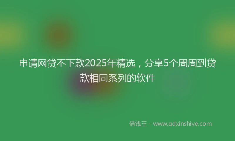 申请网贷不下款2025年精选，分享5个周周到贷款相同系列的软件