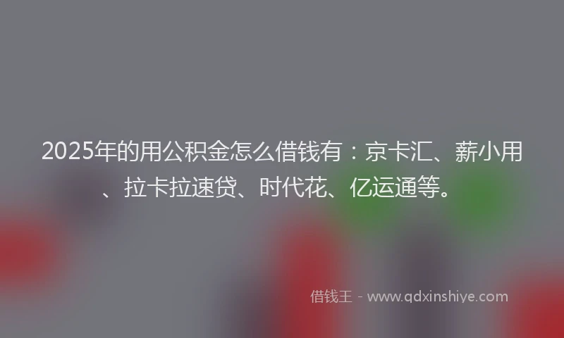 2025年的用公积金怎么借钱有：京卡汇、薪小用、拉卡拉速贷、时代花、亿运通等。