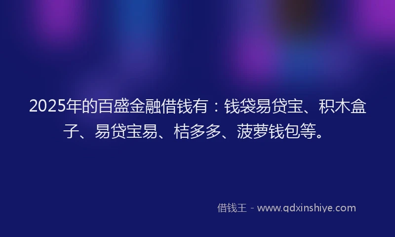 2025年的百盛金融借钱有：钱袋易贷宝、积木盒子、易贷宝易、桔多多、菠萝钱包等。