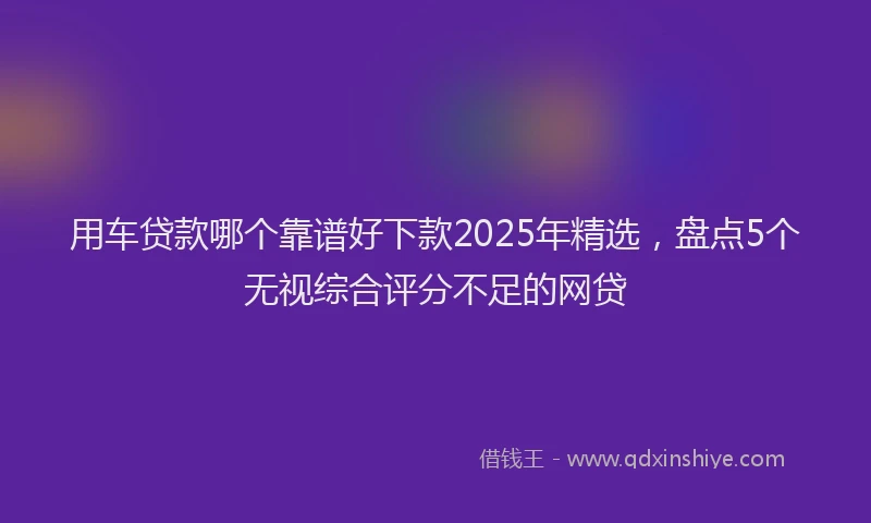 用车贷款哪个靠谱好下款2025年精选，盘点5个无视综合评分不足的网贷