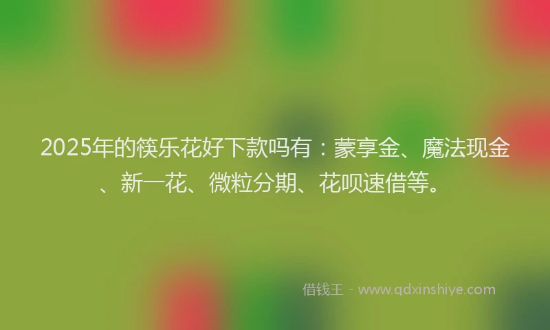 2025年的筷乐花好下款吗有：蒙享金、魔法现金、新一花、微粒分期、花呗速借等。
