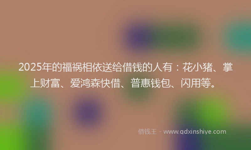 2025年的福祸相依送给借钱的人有：花小猪、掌上财富、爱鸿森快借、普惠钱包、闪用等。