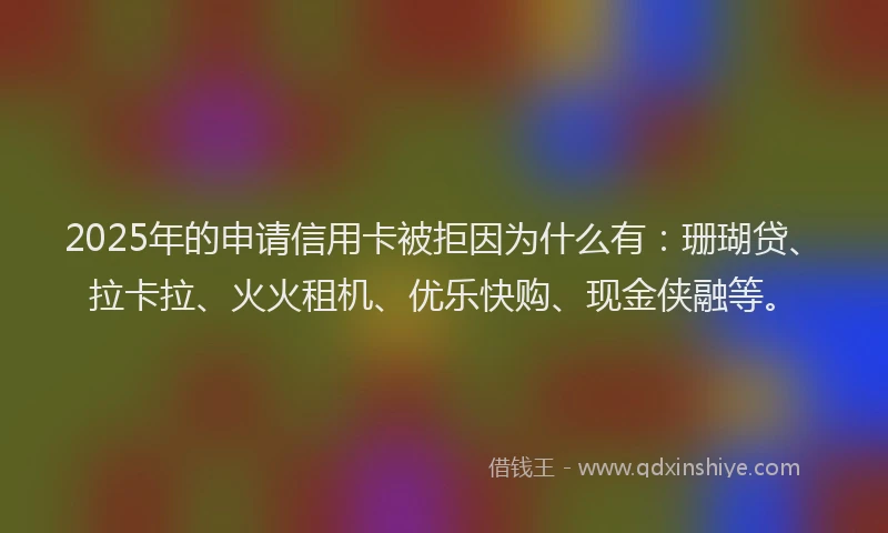 2025年的申请信用卡被拒因为什么有：珊瑚贷、拉卡拉、火火租机、优乐快购、现金侠融等。