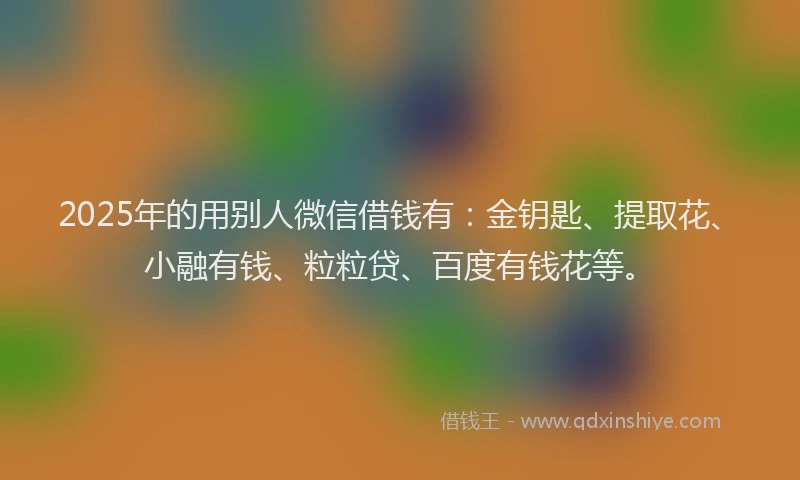 2025年的用别人微信借钱有：金钥匙、提取花、小融有钱、粒粒贷、百度有钱花等。