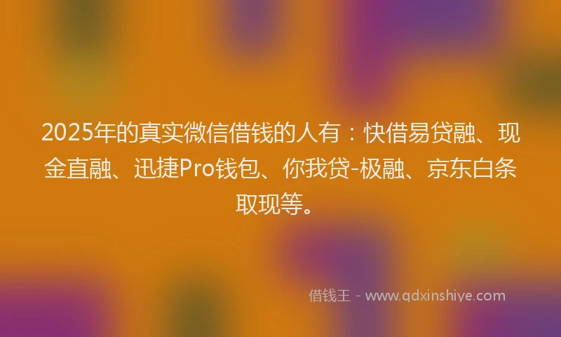 2025年的真实微信借钱的人有：快借易贷融、现金直融、迅捷Pro钱包、你我贷-极融、京东白条取现等。