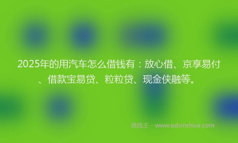 2025年的用汽车怎么借钱有：放心借、京享易付、借款宝易贷、粒粒贷、现金侠融等。
