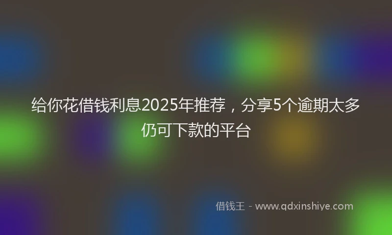 给你花借钱利息2025年推荐，分享5个逾期太多仍可下款的平台