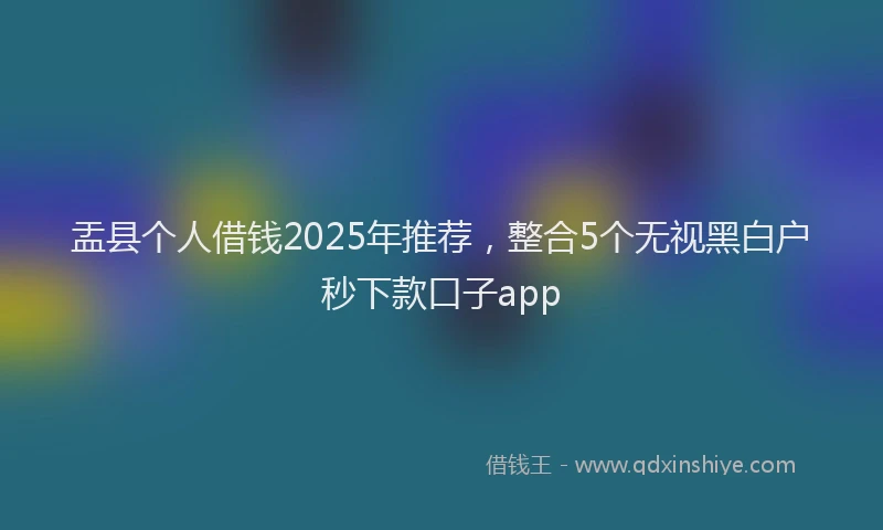 盂县个人借钱2025年推荐，整合5个无视黑白户秒下款口子app