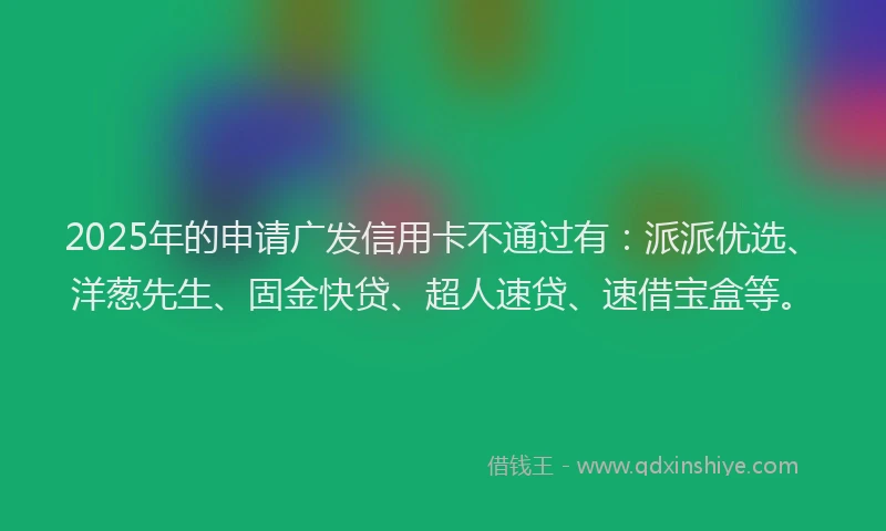 2025年的申请广发信用卡不通过有：派派优选、洋葱先生、固金快贷、超人速贷、速借宝盒等。