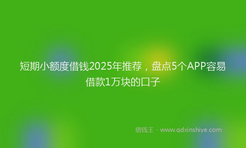 短期小额度借钱2025年推荐，盘点5个APP容易借款1万块的口子