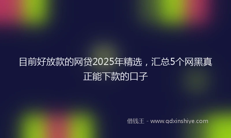 目前好放款的网贷2025年精选，汇总5个网黑真正能下款的口子