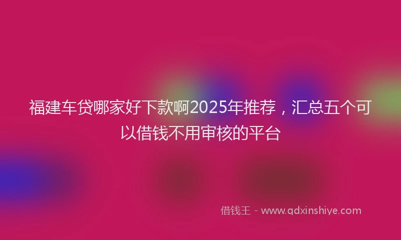 福建车贷哪家好下款啊2025年推荐，汇总五个可以借钱不用审核的平台