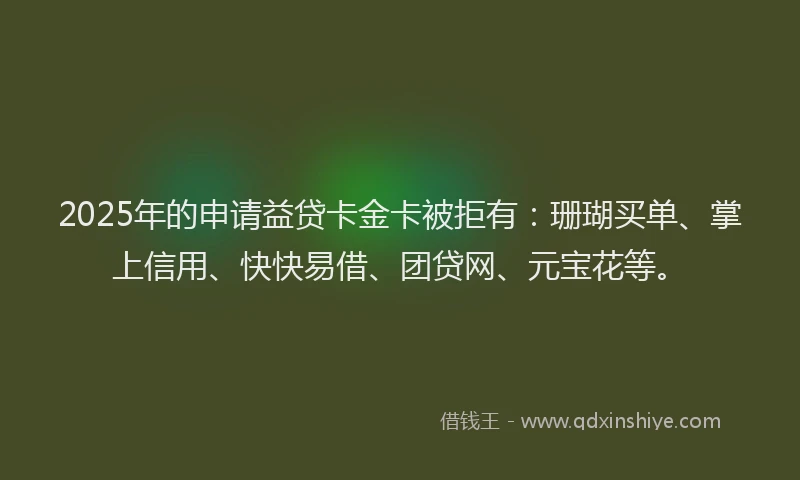 2025年的申请益贷卡金卡被拒有：珊瑚买单、掌上信用、快快易借、团贷网、元宝花等。