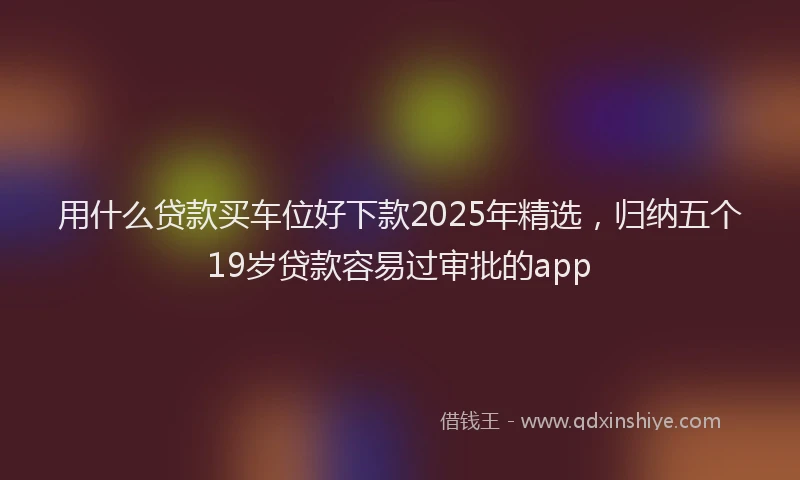 用什么贷款买车位好下款2025年精选，归纳五个19岁贷款容易过审批的app