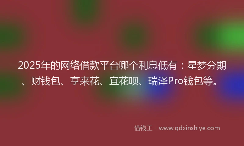 2025年的网络借款平台哪个利息低有：星梦分期、财钱包、享来花、宜花呗、瑞泽Pro钱包等。