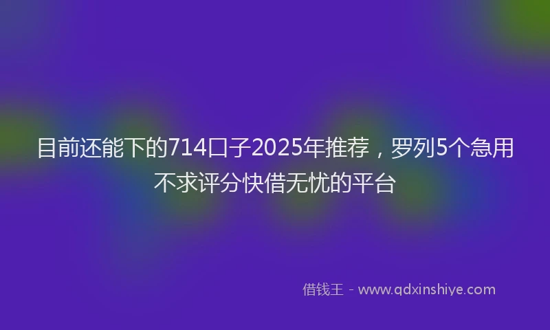 目前还能下的714口子2025年推荐，罗列5个急用不求评分快借无忧的平台