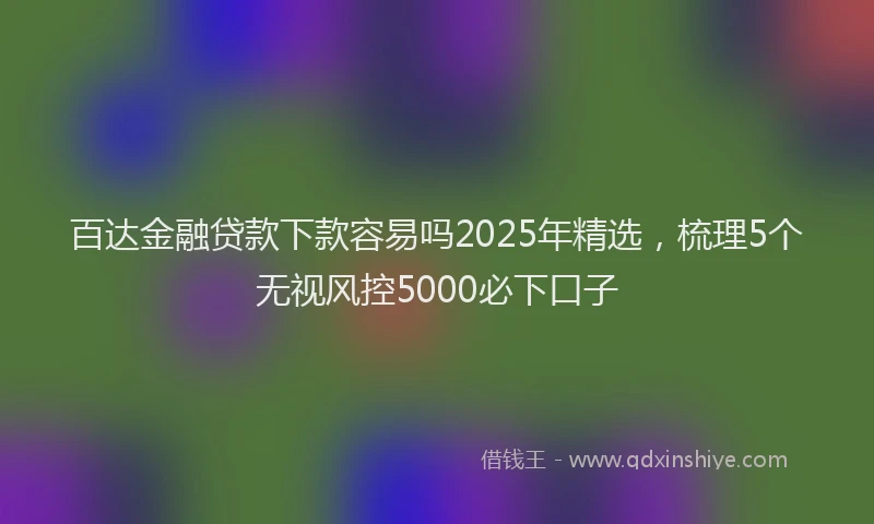 百达金融贷款下款容易吗2025年精选，梳理5个无视风控5000必下口子