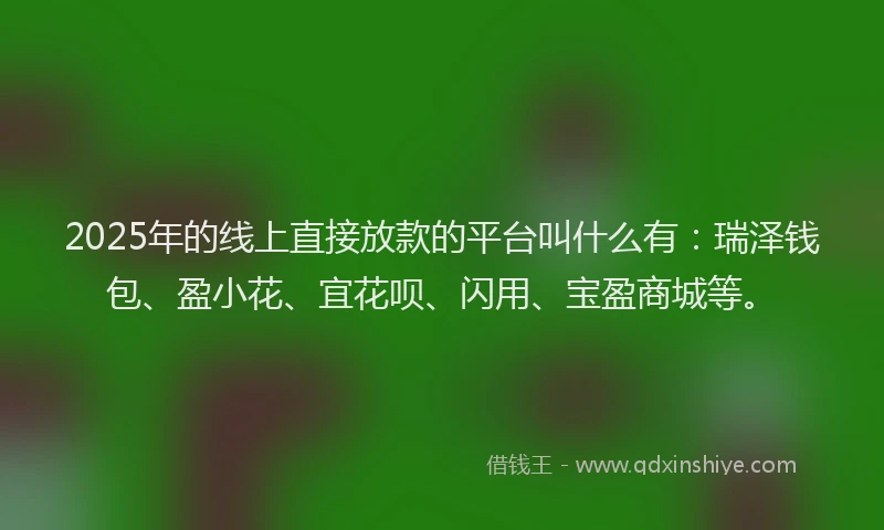 2025年的线上直接放款的平台叫什么有：瑞泽钱包、盈小花、宜花呗、闪用、宝盈商城等。