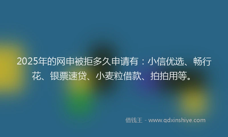 2025年的网申被拒多久申请有：小信优选、畅行花、银票速贷、小麦粒借款、拍拍用等。