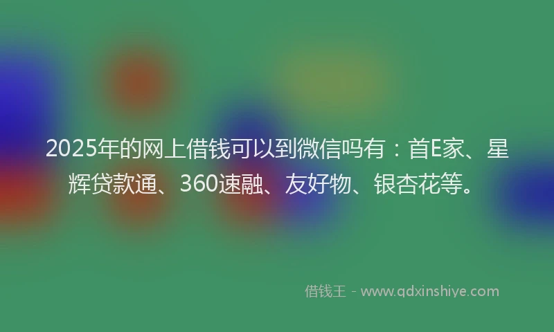2025年的网上借钱可以到微信吗有：首E家、星辉贷款通、360速融、友好物、银杏花等。