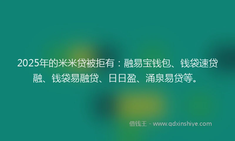 2025年的米米贷被拒有：融易宝钱包、钱袋速贷融、钱袋易融贷、日日盈、涌泉易贷等。